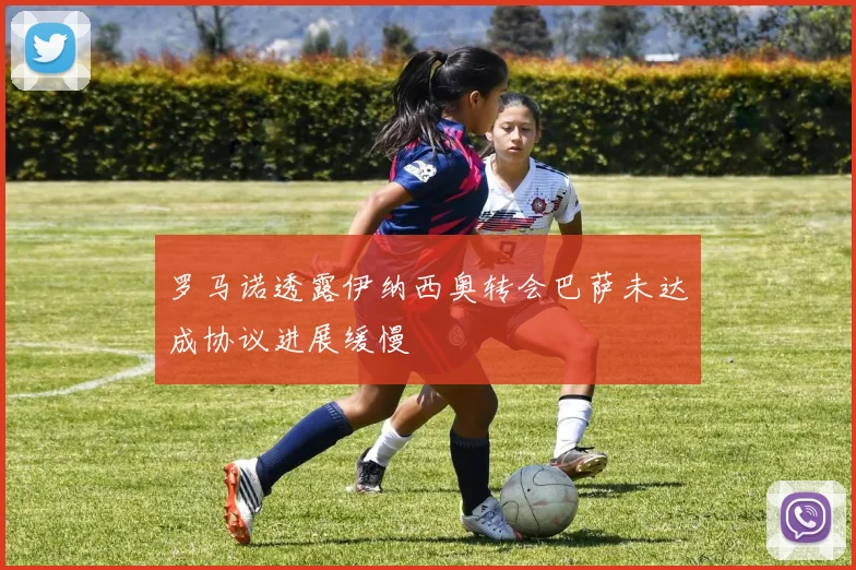 罗马诺透露伊纳西奥转会巴萨未达成协议进展缓慢