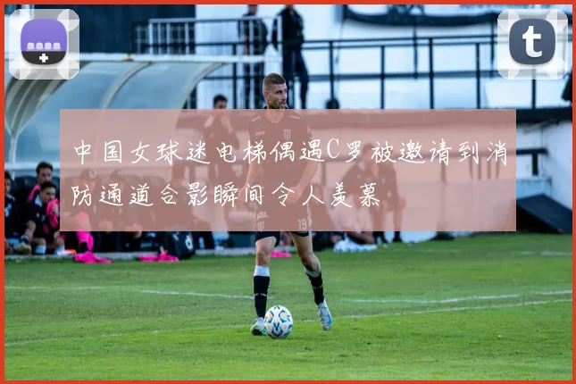 中国女球迷电梯偶遇C罗被邀请到消防通道合影瞬间令人羡慕