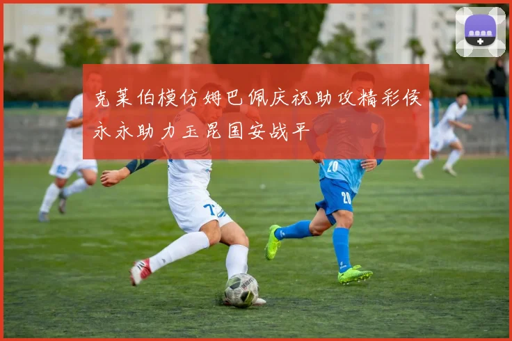克莱伯模仿姆巴佩庆祝助攻精彩侯永永助力玉昆国安战平
