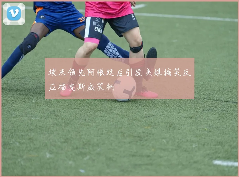 埃及领先阿根廷后引发美媒搞笑反应福克斯成笑柄