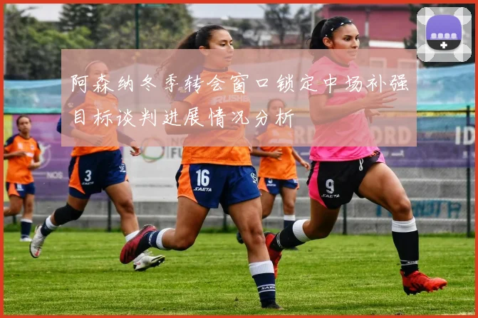 阿森纳冬季转会窗口锁定中场补强目标谈判进展情况分析