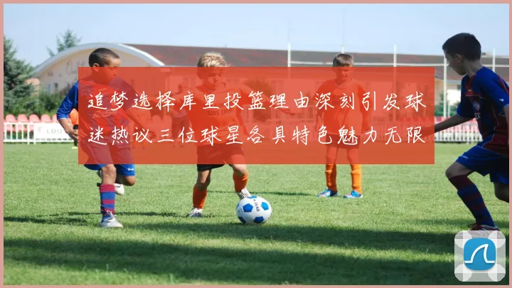 追梦选择库里投篮理由深刻引发球迷热议三位球星各具特色魅力无限
