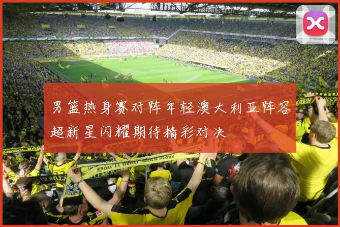 男篮热身赛对阵年轻澳大利亚阵容超新星闪耀期待精彩对决