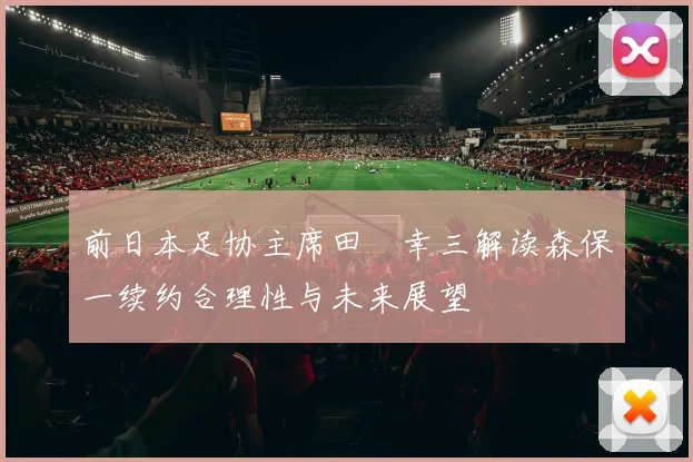 前日本足协主席田嶋幸三解读森保一续约合理性与未来展望