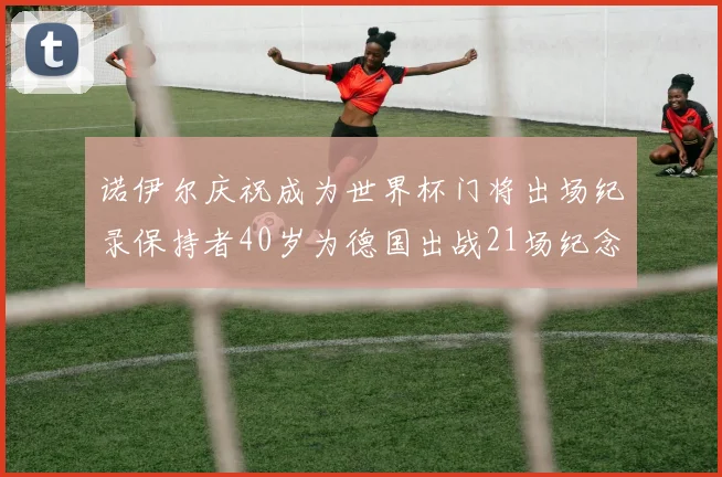 诺伊尔庆祝成为世界杯门将出场纪录保持者40岁为德国出战21场纪念照曝光