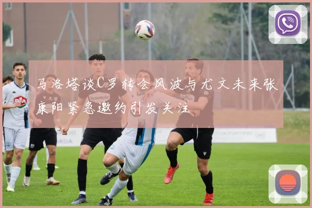 马洛塔谈C罗转会风波与尤文未来张康阳紧急邀约引发关注