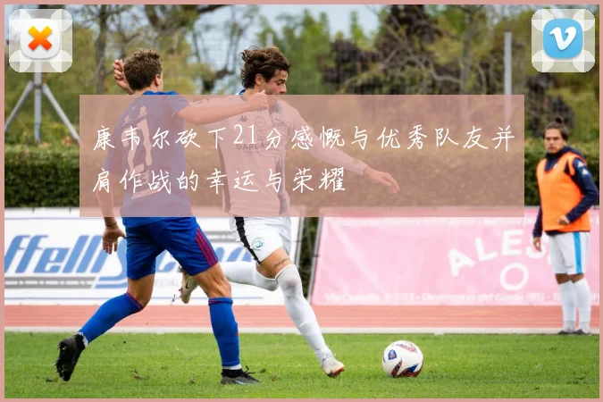 康韦尔砍下21分感慨与优秀队友并肩作战的幸运与荣耀