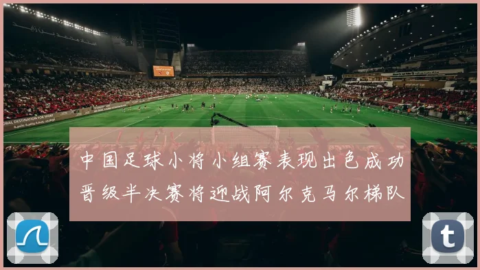 中国足球小将小组赛表现出色成功晋级半决赛将迎战阿尔克马尔梯队
