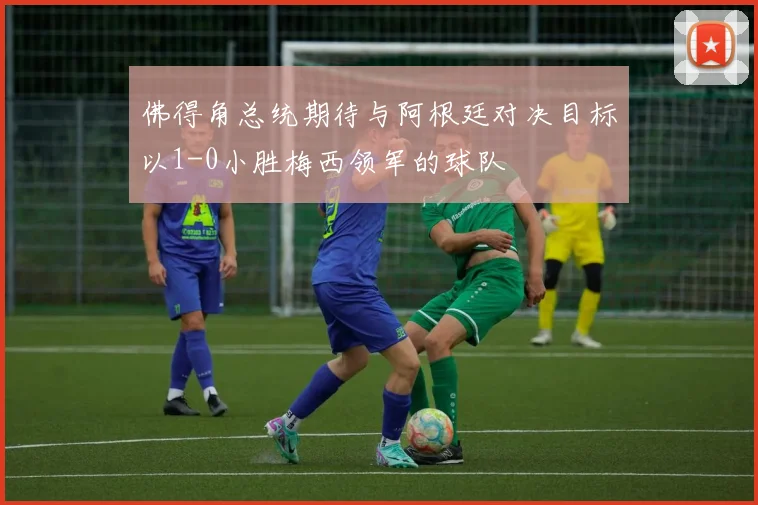 佛得角总统期待与阿根廷对决目标以1-0小胜梅西领军的球队