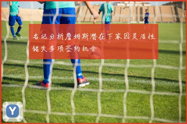 名记分析詹姆斯潜在下家因灵活性错失多项签约机会