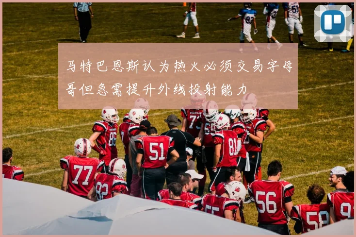 马特巴恩斯认为热火必须交易字母哥但急需提升外线投射能力