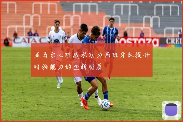 亚马尔心理战术助力西班牙队提升对抗能力的全新特质