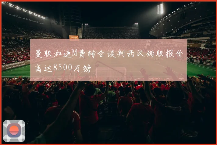 曼联加速M费转会谈判西汉姆联报价高达8500万镑